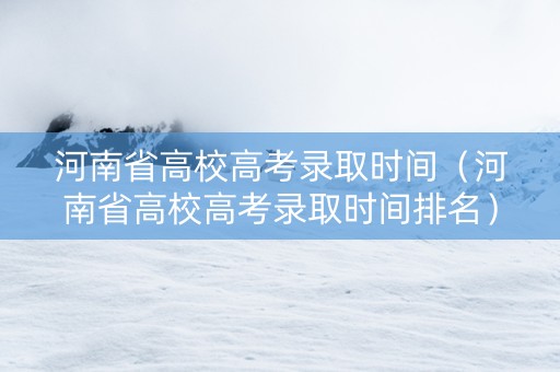 河南省高校高考录取时间（河南省高校高考录取时间排名）