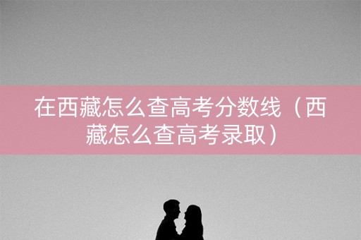 在西藏怎么查高考分数线（西藏怎么查高考录取）