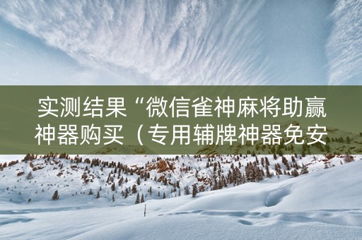 实测结果“微信雀神麻将助赢神器购买（专用辅牌神器免安装）