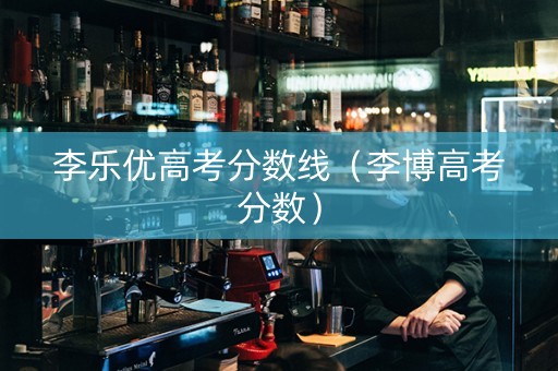 李乐优高考分数线（李博高考分数）