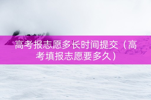 高考报志愿多长时间提交（高考填报志愿要多久）