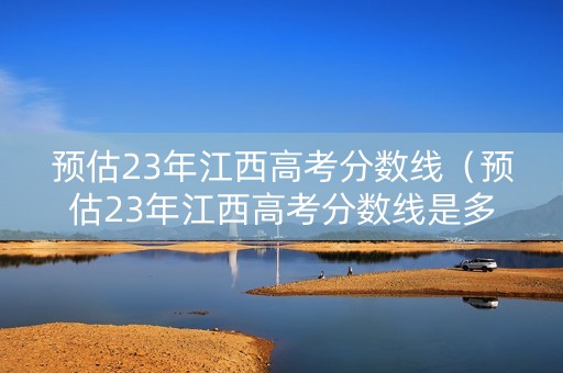 预估23年江西高考分数线（预估23年江西高考分数线是多少）