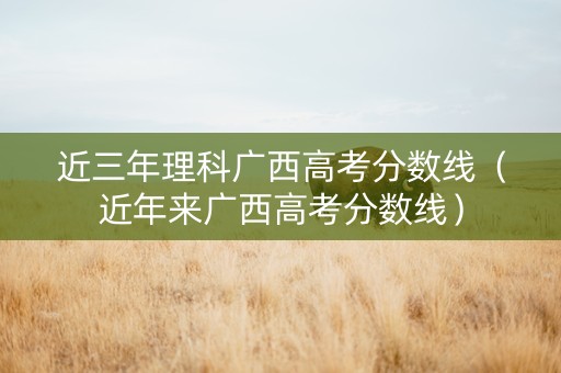 近三年理科广西高考分数线（近年来广西高考分数线）