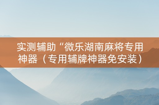 实测辅助“微乐湖南麻将专用神器（专用辅牌神器免安装）