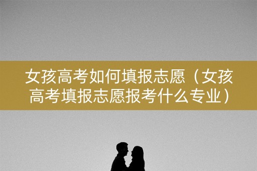 女孩高考如何填报志愿（女孩高考填报志愿报考什么专业）