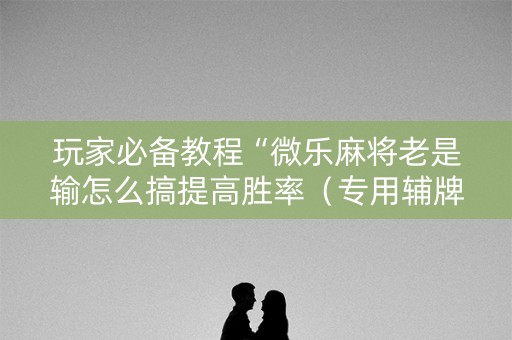 玩家必备教程“微乐麻将老是输怎么搞提高胜率（专用辅牌神器免安装）