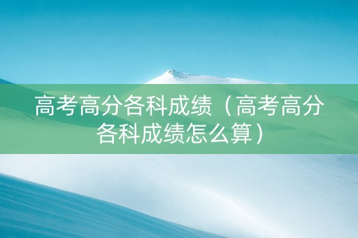 高考高分各科成绩（高考高分各科成绩怎么算）