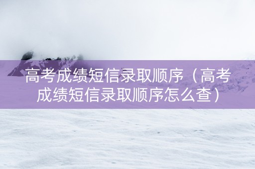 高考成绩短信录取顺序（高考成绩短信录取顺序怎么查）