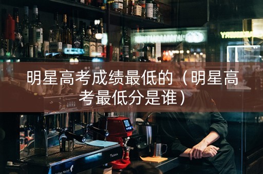 明星高考成绩最低的（明星高考最低分是谁）