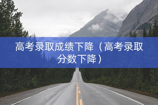 高考录取成绩下降（高考录取分数下降）