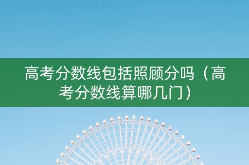 高考分数线包括照顾分吗（高考分数线算哪几门）