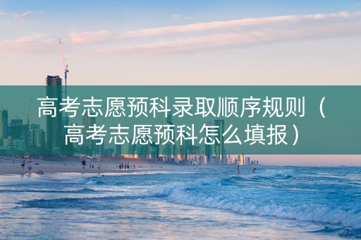 高考志愿预科录取顺序规则（高考志愿预科怎么填报）