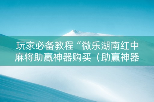 玩家必备教程“微乐湖南红中麻将助赢神器购买（助赢神器通用版）
