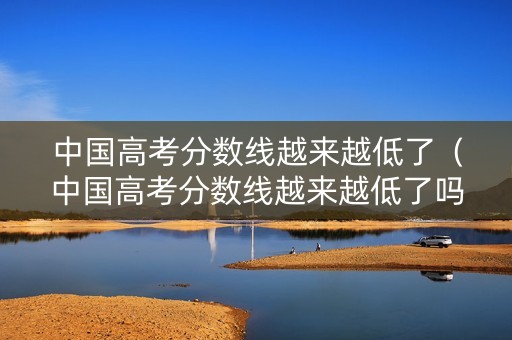 中国高考分数线越来越低了（中国高考分数线越来越低了吗）