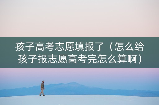 孩子高考志愿填报了（怎么给孩子报志愿高考完怎么算啊）