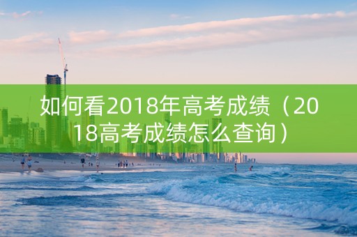 如何看2018年高考成绩（2018高考成绩怎么查询）