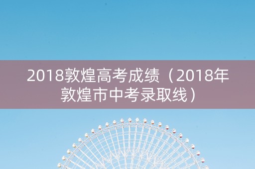2018敦煌高考成绩（2018年敦煌市中考录取线）