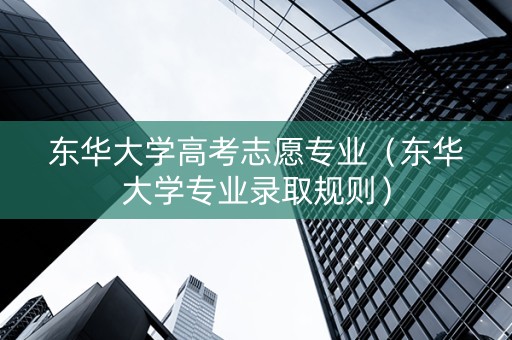东华大学高考志愿专业（东华大学专业录取规则）