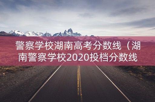 警察学校湖南高考分数线（湖南警察学校2020投档分数线）