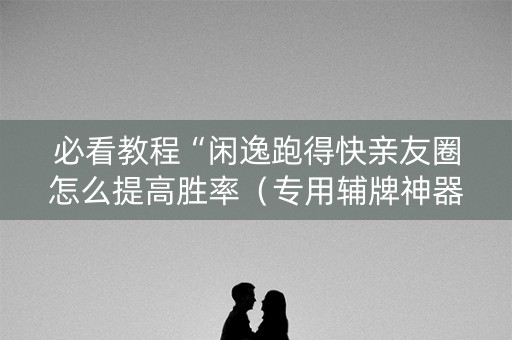 必看教程“闲逸跑得快亲友圈怎么提高胜率（专用辅牌神器免安装）