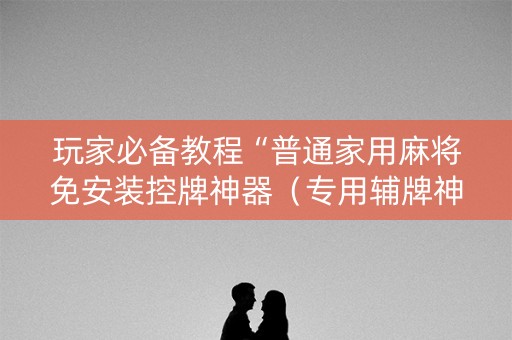 玩家必备教程“普通家用麻将免安装控牌神器（专用辅牌神器免安装）