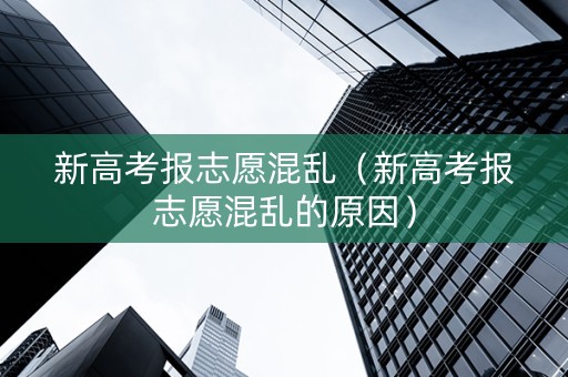 新高考报志愿混乱（新高考报志愿混乱的原因）