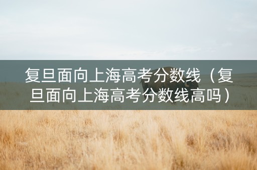 复旦面向上海高考分数线（复旦面向上海高考分数线高吗）