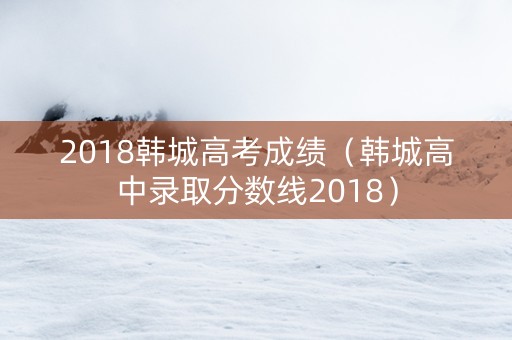 2018韩城高考成绩（韩城高中录取分数线2018）