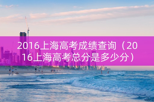 2016上海高考成绩查询（2016上海高考总分是多少分）