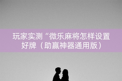 玩家实测“微乐麻将怎样设置好牌（助赢神器通用版）