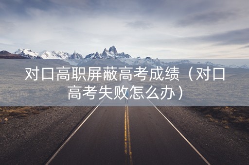 对口高职屏蔽高考成绩（对口高考失败怎么办）