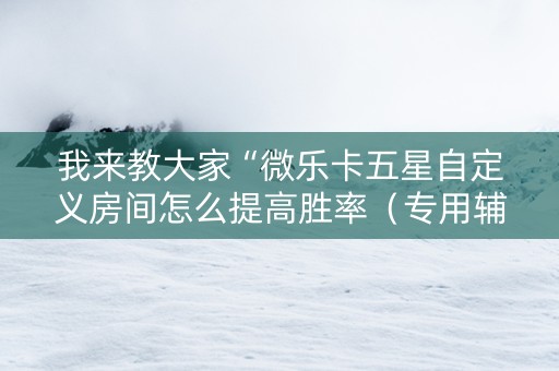 我来教大家“微乐卡五星自定义房间怎么提高胜率（专用辅牌神器免安装）