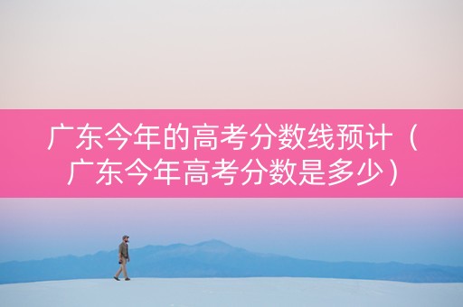 广东今年的高考分数线预计（广东今年高考分数是多少）