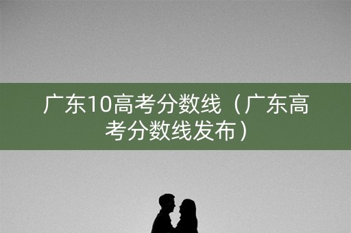广东10高考分数线（广东高考分数线发布）