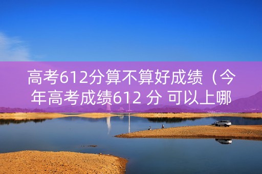 高考612分算不算好成绩（今年高考成绩612 分 可以上哪所大学）