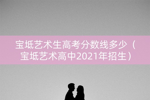 宝坻艺术生高考分数线多少（宝坻艺术高中2021年招生）
