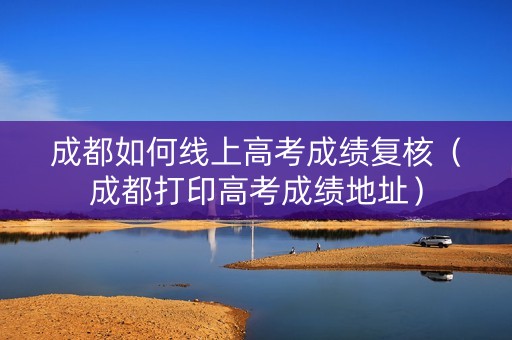 成都如何线上高考成绩复核（成都打印高考成绩地址）