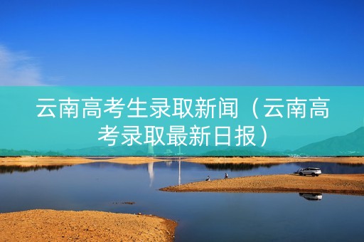 云南高考生录取新闻（云南高考录取最新日报）