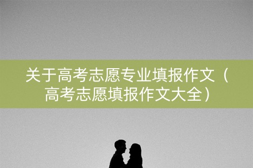 关于高考志愿专业填报作文（高考志愿填报作文大全）