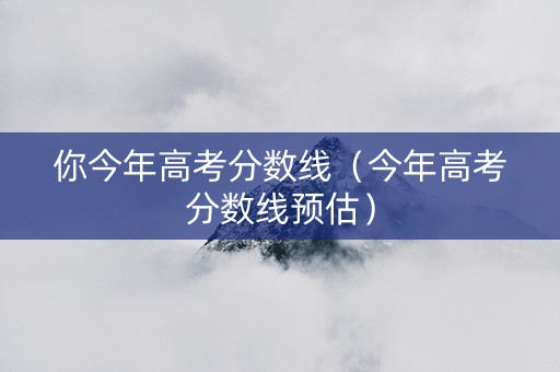 你今年高考分数线（今年高考分数线预估）