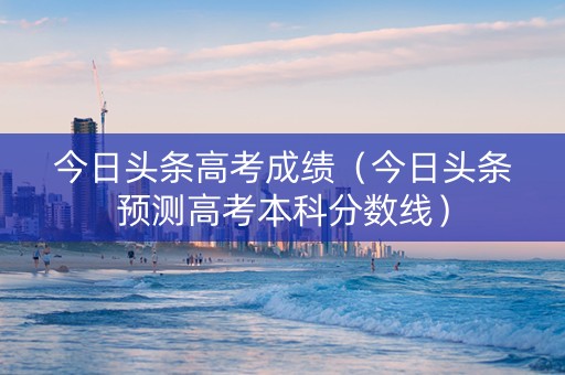 今日头条高考成绩（今日头条预测高考本科分数线）