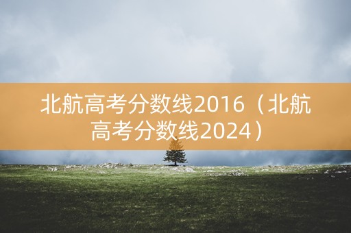 北航高考分数线2016（北航高考分数线2024）