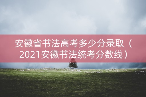 安徽省书法高考多少分录取（2021安徽书法统考分数线）