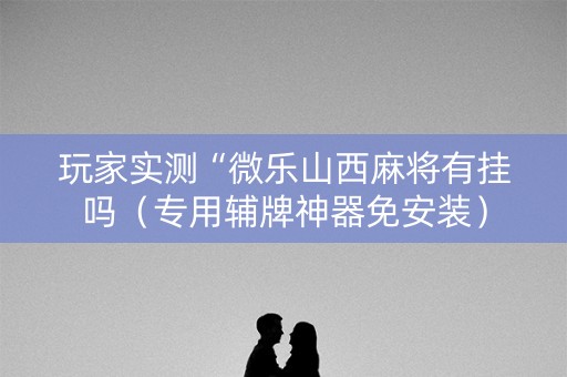 玩家实测“微乐山西麻将有挂吗（专用辅牌神器免安装）