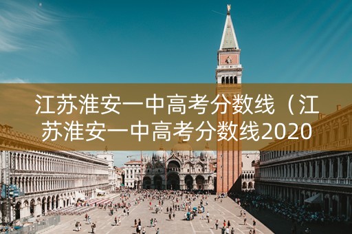 江苏淮安一中高考分数线（江苏淮安一中高考分数线2020）