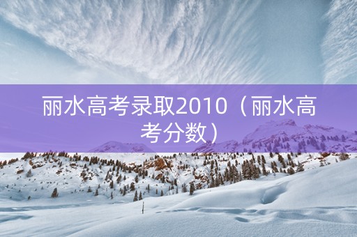 丽水高考录取2010（丽水高考分数）