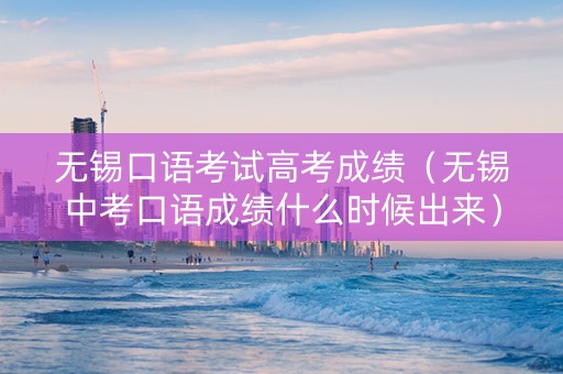 无锡口语考试高考成绩（无锡中考口语成绩什么时候出来）