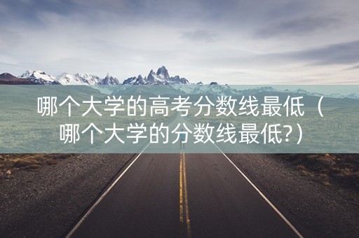 哪个大学的高考分数线最低（哪个大学的分数线最低?）
