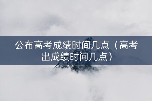 公布高考成绩时间几点（高考出成绩时间几点）