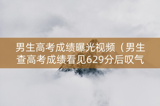 男生高考成绩曝光视频（男生查高考成绩看见629分后叹气）